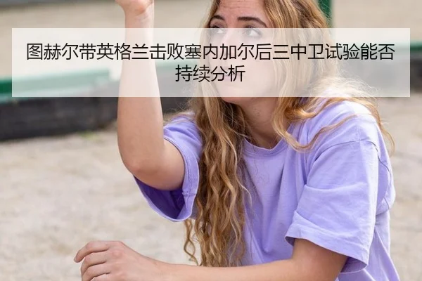 图赫尔带英格兰击败塞内加尔后三中卫试验能否持续分析